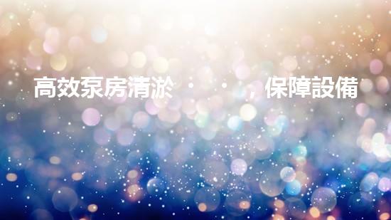 高效泵房清淤，保障設備穩(wěn)定運行